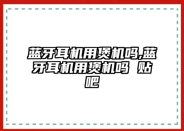 藍牙耳機用煲機嗎,藍牙耳機用煲機嗎 貼吧