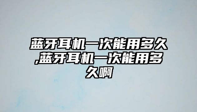 藍(lán)牙耳機一次能用多久,藍(lán)牙耳機一次能用多久啊