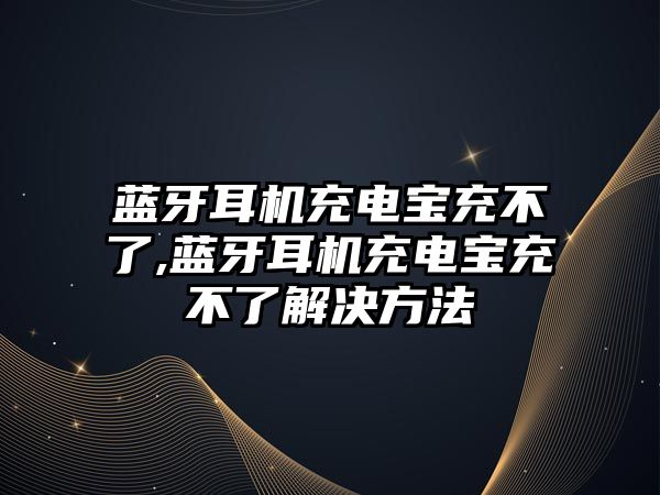 藍牙耳機充電寶充不了,藍牙耳機充電寶充不了解決方法