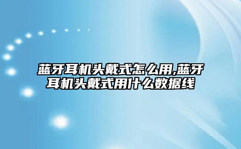 藍牙耳機頭戴式怎么用,藍牙耳機頭戴式用什么數據線