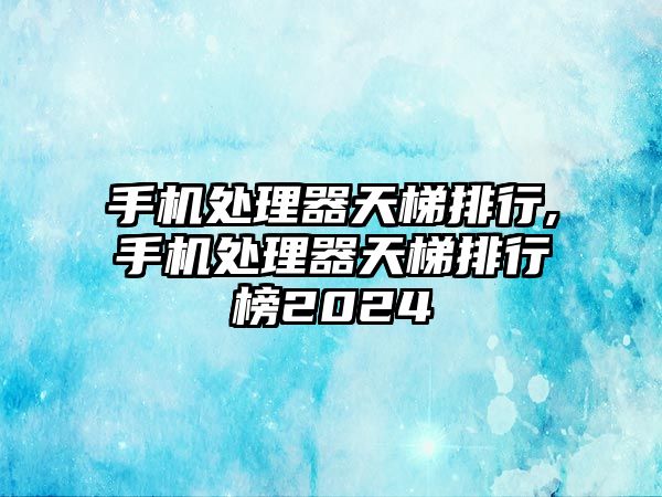 手機處理器天梯排行,手機處理器天梯排行榜2024